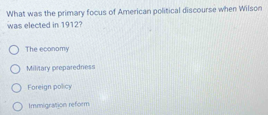 What was the primary focus of American political discourse when Wilson
was elected in 1912?
The economy
Military preparedness
Foreign policy
Immigration reform