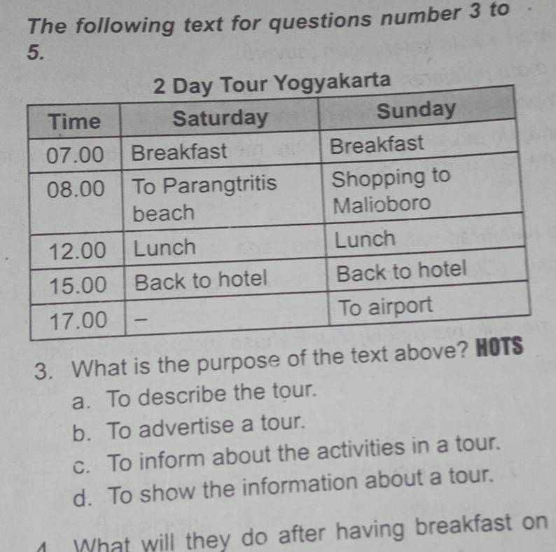 The following text for questions number 3 to
5.
3. What is the purpose of the text abov
a. To describe the tour.
b. To advertise a tour.
c. To inform about the activities in a tour.
d. To show the information about a tour.
What will they do after having breakfast on