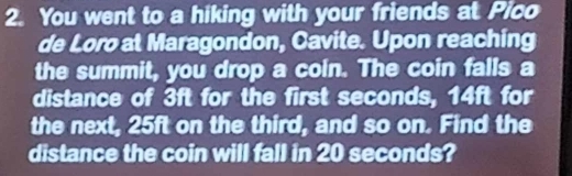 You went to a hiking with your friends at Pico 
de Loro at Maragondon, Cavite. Upon reaching 
the summit, you drop a coin. The coin falls a 
distance of 3ft for the first seconds, 14ft for 
the next, 25ft on the third, and so on. Find the 
distance the coin will fall in 20 seconds?