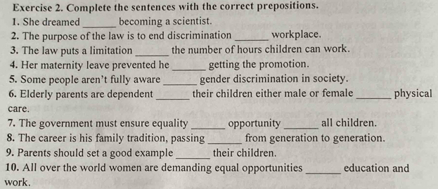 Complete the sentences with the correct prepositions. 
1. She dreamed_ becoming a scientist. 
2. The purpose of the law is to end discrimination_ workplace. 
3. The law puts a limitation _the number of hours children can work. 
4. Her maternity leave prevented he _getting the promotion. 
5. Some people aren't fully aware _gender discrimination in society. 
6. Elderly parents are dependent _their children either male or female _physical 
care. 
7. The government must ensure equality _opportunity _all children. 
8. The career is his family tradition, passing _from generation to generation. 
9. Parents should set a good example_ their children. 
10. All over the world women are demanding equal opportunities _education and 
work.