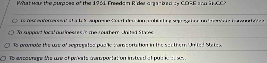 What was the purpose of the 1961 Freedom Rides organized by CORE and SNCC?
To test enforcement of a U.S. Supreme Court decision prohibiting segregation on interstate transportation.
To support local businesses in the southern United States.
To promote the use of segregated public transportation in the southern United States.
To encourage the use of private transportation instead of public buses.