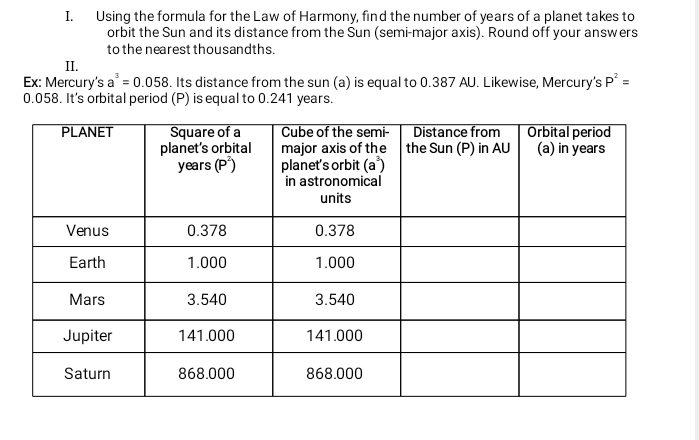 Using the formula for the Law of Harmony, find the number of years of a planet takes to
orbit the Sun and its distance from the Sun (semi-major axis). Round off your answers
to the nearest thousandths.
II.
Ex: Mercury's a^3=0.058. Its distance from the sun (a) is equal to 0.387 AU. Likewise, Mercury's P^2=
0.058. It's orbital period (P) is equal to 0.241 years.