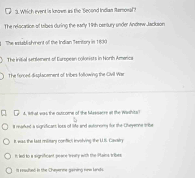 Which event is known as the 'Second Indian Removal'?
The relocation of tribes during the early 19th century under Andrew Jackson
The establishment of the Indian Territory in 1830
The initial settlement of European colonists in North America
The forced displacement of tribes following the Civil War
4. What was the outcome of the Massacre at the Washita?
It marked a significant loss of life and autonomy for the Cheyenne tribe
It was the last military conflict involving the U.S. Cavalry
It led to a significant peace treaty with the Plains tribes
It resulted in the Cheyenne gaining new lands