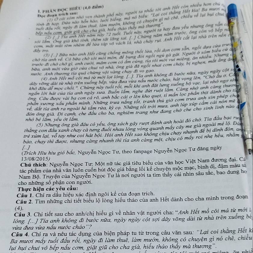 PHẢN ĐỌC HIÉU (4,0 điểm)
(1) Ở cái xóm nhỏ yen thành phố này, người ta nhắc tới anh Hết còn nhiều hơn chủ 
Đọc đoạn trích sau:
tinh đi hợp. Đứa nào hỗn hào, lười biếng, má nó biểu. 'Lại coi thắng Hết kìa! Ba mươi na
đuổi đầu rồi, ngày đi làm thuê, làm mướn, không có chuyện gì nó chê, chiều về lui hui chui
bếp nấu cơm, giặt giữ cho cha già, hiểu thảo thảy mà thương''
(2) [ ] Tia anh Hết năm nay 72 tuổi. Tuổi này, người ta hay đau yếu nhưng ông văn có
sới lầm. Ông già khô tính, thêm tật lăng tai. [ ] Chừng năm năm trước, ông còn vô bếp nó
com, mắt mũi tèm nhềm để lửa táp vô vách là, nhà chảy rụi. Anh Hết cất lại nhà trên nên c
(3) [..] Bữa nào anh Hết cũng chồng mông thổi lửa, rồi dọn cơm sẵn, ngồi dựa cửa trướ
đầy tro.
chờ tía anh về. Có bữa chờ tới mới môn, để bung đói ngôi ngũ gà gát. Người ở xóm biểu cử đ
trước đi chở chờ gì, anh cười, mâm cơm có ám cứng, tia tôi mới vui miệng, ăn nhiều. Nhưng c
bữa, anh mới vừa giớ cửa chui vô nhà, ông già đã ngôi nhai cơm cháy, bị nghẹn, mắt ẳng ânh
nước. Anh thương tia quả chững vội vàng chạy đi vo gạo.
(4) Anh Hết mỗ côi má từ mới lọt lòng. [..]. Tia anh không đi bước nữa, ngày ngày cột sợ
dây vồng dài từ nhà trên xuống bếp, vừa đưa vừa nâu nước cháo, hát vọng lên, "Chớ âu ơ. Cô
khô đâu dễ mọc chỗi.'. Chừng này tuổi rồi, mỗi khi anh đặt lưng xuống bộ vạc, lại nhớ ngơ nh
ngần lời hát của tía anh ngày xưa. Buôn lắm, nghe đứt ruột lắm. Cang nhớ anh càng thươn
ông. Câu được vài ba con cá rô, anh bắc cái σ lên kho quẹt, tỉ mân lọc phần thịt dành cho til
phần xương xâu phần mình. Những trưa năng tốt, tranh thủ giờ cơm trưa anh xin phép chơi
về, dắt tia anh ra ngoài hè tắm rừa, kỳ cọ. Những tối trời mưa, anh lúp xúp cầm cái nón mê
đón ông già. Đi cạnh, che đầu cho ba, nghiêm trang như đang chở che cho sinh linh nào đ
nhỏ bé lắm, yếu ớt lắm.
(5) Nhưng ông già đầu có yếu, ông xách gây rượt đánh anh hoài đó chớ. Tia đầu bạc rưg
thằng con đầu xanh chay cà tưng đuôi nhau lòng vòng quanh máy cây me già ngoài mé lộ. Đân
trẻ xúm lại, vỗ tay như coi hát bội. Hỏi anh Hết sao không chịu chạy nhanh để bị dịnh đòn, an
bảo, chạy thì được, nhưng càng nhanh thì tia anh càng mệt, chiu có máy roi nhẹ hều, nhăm
[.]
(Trích Hiu hìu gió bắc, Nguyễn Ngọc Tư, theo fanpage Nguyễn Ngọc Tư đăng ngày
13/08/2015)
Chú thích: Nguyễn Ngọc Tư; Một nữ tác giả tiêu biểu của văn học Việt Nam đương đại. Cả
tác phẩm của nhà văn luôn cuốn hút độc giả bằng lối kể chuyện mộc mạc, bình dị, đậm màu sả
Nam Bộ. Truyện của Nguyễn Ngọc Tư là nơi người ta tìm thấy cái nhìn sâu sắc, bao dung ho
cho những số phận con người.
Thực hiện các yêu cầu:
Câu 1. Chỉ ra dấu hiệu xác định ngôi kể của đoạn trích.
Câu 2. Tìm những chi tiết biểu lộ lòng hiếu thảo của anh Hết dành cho cha mình trong đoạn
(4).
Câu 3. Chi tiết sau cho anh/chị hiều gì về nhân vật người cha: “Anh Hết mồ côi má từ mới là
lòng. [...] Tía anh không đi bước nữa, ngày ngày cột sợi dây võng dài từ nhà trên xuống bê
vừa đưa vừa nấu nước cháo ''?
Câu 4. Chỉ ra và nêu tác dụng của biện pháp tu từ trong câu văn sau: “Lại coi thằng Hết kỉ
Ba mươi mấy tuổi đầu rồi, ngày đi làm thuê, làm mướn, không có chuyện gì nó chê, chiều
lụui hụi chui vô bếp nấu cơm, giặt giũ cho cha già, hiếu thảo thấy mà thương”.