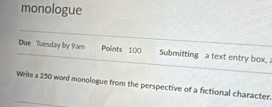 monologue 
Due Tuesday by 9am Points 100 Submitting a text entry box, 
Write a 250 word monologue from the perspective of a fictional character.