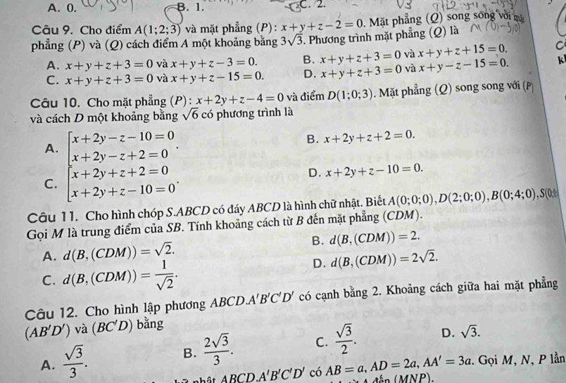 A. 0. B. 1. C. 2.
Câu 9. Cho điểm A(1;2;3) và mặt phẳng (P): x+y+z-2=0. Mặt phẳng (Q) song song với mặ
phẳng (P) và (Q) cách điểm A một khoảng bằng 3sqrt(3). Phương trình mặt phẳng (Q) là
A. x+y+z+3=0 và x+y+z-3=0. B. x+y+z+3=0 và x+y+z+15=0. C
C. x+y+z+3=0 và x+y+z-15=0. D. x+y+z+3=0 và x+y-z-15=0. k
Câu 10. Cho mặt phẳng (P): x+2y+z-4=0 và điểm D(1;0;3). Mặt phẳng (Q) song song với (P)
và cách D một khoảng bằng sqrt(6) có phương trình là
A. beginarrayl x+2y-z-10=0 x+2y-z+2=0endarray. .
B. x+2y+z+2=0.
C. beginarrayl x+2y+z+2=0 x+2y+z-10=0endarray. .
D. x+2y+z-10=0.
Câu 11. Cho hình chóp S.ABCD có đáy ABCD là hình chữ nhật. Biết A(0;0;0),D(2;0;0),B(0;4;0),S(0;1
Gọi M là trung điểm của SB. Tính khoảng cách từ B đến mặt phẳng (CDN 1)
A. d(B,(CDM))=sqrt(2). B. d(B,(CDM))=2.
C. d(B,(CDM))= 1/sqrt(2) .
D. d(B,(CDM))=2sqrt(2).
Câu 12. Cho hình lập phương ABCD. A'B'C'D' có cạnh bằng 2. Khoảng cách giữa hai mặt phẳng
(AB'D') và (BC'D) bằng
A.  sqrt(3)/3 .
B.  2sqrt(3)/3 .
C.  sqrt(3)/2 .
D. sqrt(3).
ABCD.A'B'C'D' có AB=a,AD=2a,AA'=3a :. Gọi M, N, P lần
A đẫp (MNP),