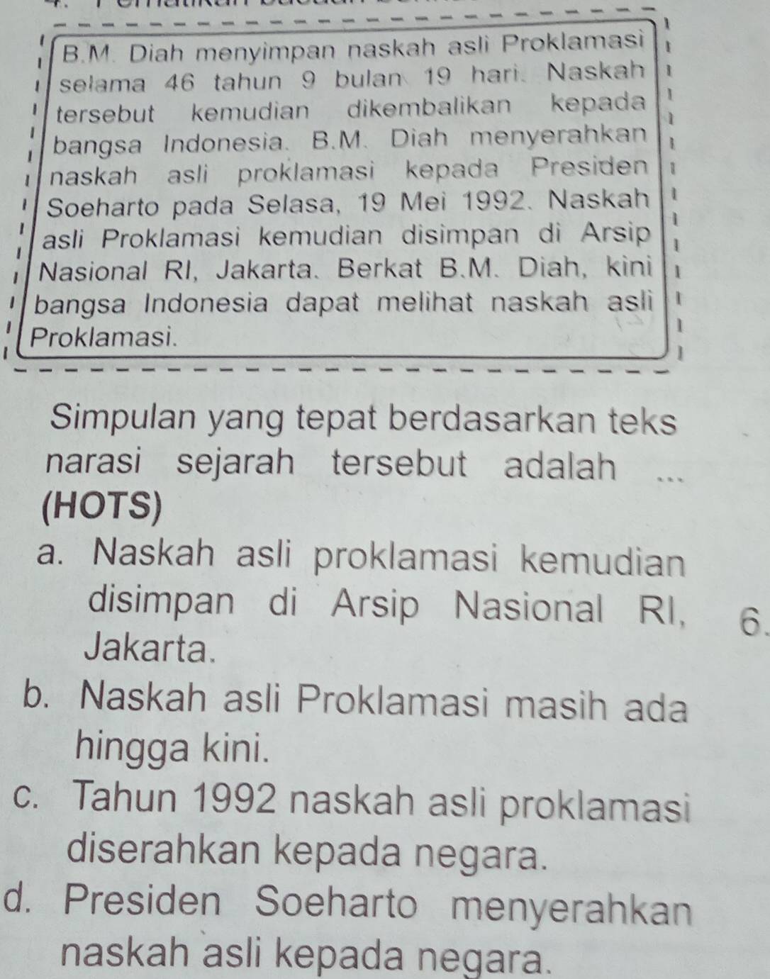 Diah menyimpan naskah asli Proklamasi
selama 46 tahun 9 bulan 19 hari. Naskah
tersebut kemudian dikembalikan kepada
bangsa Indonesia. B.M. Diah menyerahkan
naskah asli proklamasi kepada Presiden
Soeharto pada Selasa, 19 Mei 1992. Naskah
asli Proklamasi kemudian disimpan di Arsip
Nasional RI, Jakarta. Berkat B.M. Diah, kini
bangsa Indonesia dapat melihat naskah asli
Proklamasi.
1
Simpulan yang tepat berdasarkan teks
narasi sejarah tersebut adalah ..
(HOTS)
a. Naskah asli proklamasi kemudian
disimpan di Arsip Nasional RI, 6.
Jakarta.
b. Naskah asli Proklamasi masih ada
hingga kini.
c. Tahun 1992 naskah asli proklamasi
diserahkan kepada negara.
d. Presiden Soeharto menyerahkan
naskah asli kepada negara.