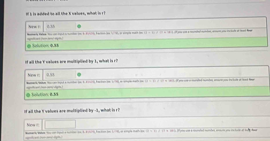 If 1 is added to all the X values, what is r? 
New r: 0.55
Numeric Vabre: You can input a number (exc 0.0142%), fraction (ex: 1/ 78), or simple math (ext (2-1)/(7· 10)). (if you use a rounded number, ensure you include at least four 
signfficant (non oero) víçits.) 
Solution: 0.55
If all the Y values are multiplied by 1, what is r? 
New r: 0.55
Noumeric Value: You can input a number (es: 0. 01420), fraction (es: 1/70), or simple math (est (2-1)/(7* 10). (if you use a rounded number; ensure you include at least four 
sgnificant (non-ber) digits.) 
Solution: 0.55
If all the Y values are multiplied by -1, what is r? 
New r: 
Numeric Valre: You can isput a number (ex: 0.01478), fraction (ex: 1/70), or simple math (ex: (?-1)/(?+10)). if you use a rounded number, ensure you include at le s four 
signdicant (nn-ze) dípits.)