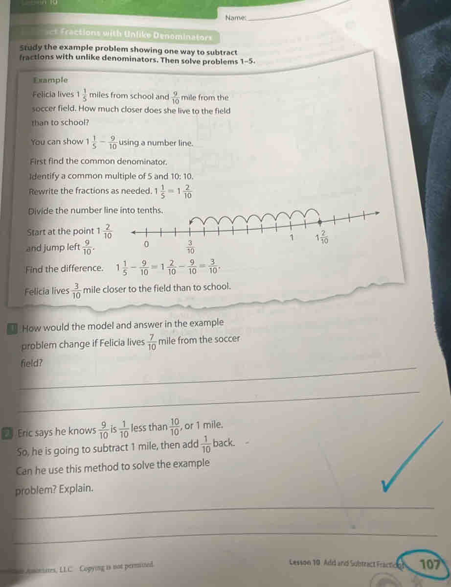 Name:
_
ct on wit  Un like Denominator 
Study the example problem showing one way to subtract
fractions with unlike denominators. Then solve problems 1-5.
Example
Felicia lives 1 1/5  miles from school and  9/10  mile from the
soccer field. How much closer does she live to the field
than to school?
You can show 1 1/5 - 9/10  using a number line.
First find the common denominator.
Identify a common multiple of 5 and 10: 10.
Rewrite the fractions as needed. 1 1/5 =1 2/10 
Divide the number l
Start at the point 1 2/10 
and jump left  9/10 .
Find the difference. 1 1/5 - 9/10 =1 2/10 - 9/10 = 3/10 .
Felicia lives  3/10  mile closer to the field than to school.
How would the model and answer in the example
problem change if Felicia lives  7/10  mile from the soccer
_field?
_
Eric says he knows  9/10  is  1/10  less than  10/10  , or 1 mile.
So, he is going to subtract 1 mile, then add  1/10  back.
Can he use this method to solve the example
problem? Explain.
_
_
Anoniates, LLC Copying is not permitted.
Lesson 10. Add and Subtract Fractceh 107)