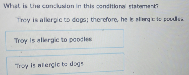 What is the conclusion in this conditional statement?
Troy is allergic to dogs; therefore, he is allergic to poodles.
Troy is allergic to poodles
Troy is allergic to dogs