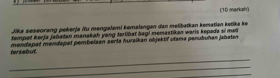 (10 markah) 
Jika seseorang pekerja itu mengalami kemalangan dan melibatkan kematian ketika ke 
tempat kerja jabatan manakah yang terlibat bagi memastikan waris kepada si mati 
mendapat mendapat pembelaan serta huraikan objektif utama penubuhan jabatan 
tersebut. 
_ 
_ 
_