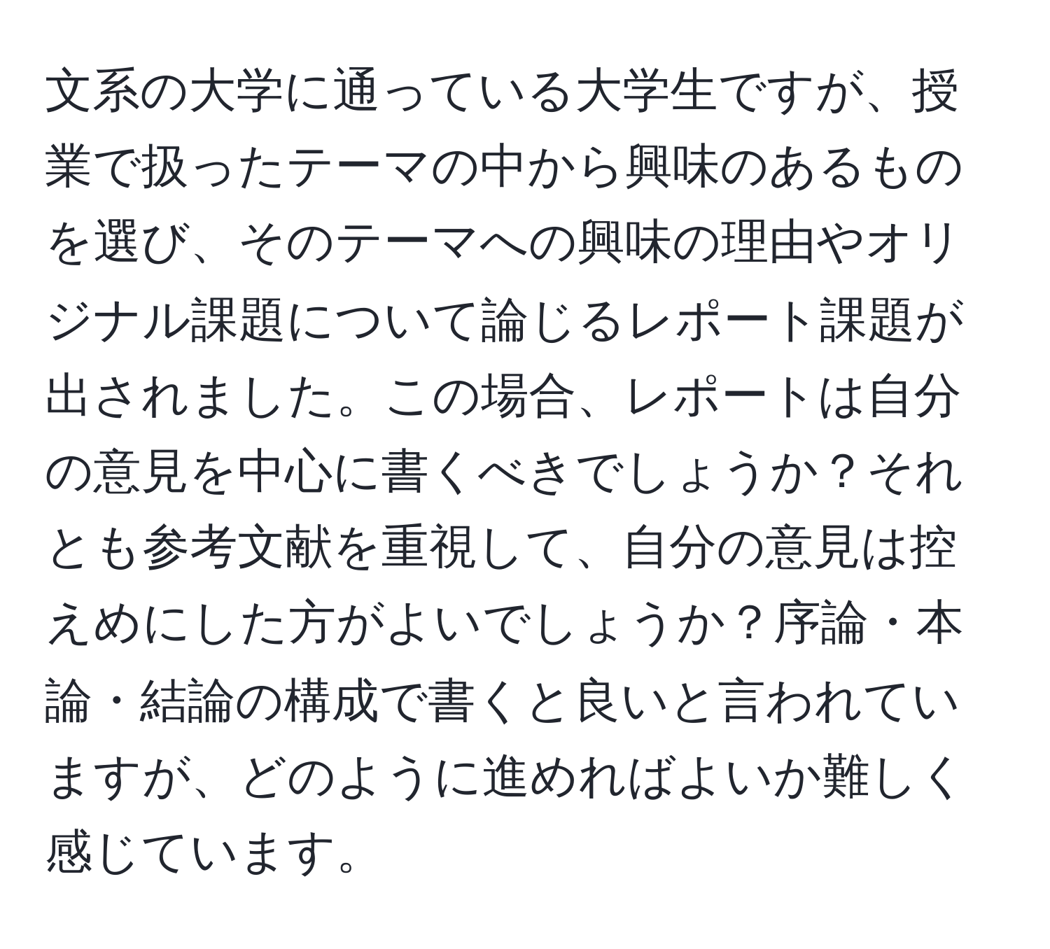 文系の大学に通っている大学生ですが、授業で扱ったテーマの中から興味のあるものを選び、そのテーマへの興味の理由やオリジナル課題について論じるレポート課題が出されました。この場合、レポートは自分の意見を中心に書くべきでしょうか？それとも参考文献を重視して、自分の意見は控えめにした方がよいでしょうか？序論・本論・結論の構成で書くと良いと言われていますが、どのように進めればよいか難しく感じています。