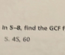 In 5-8, find the GCF f
5. 45, 60