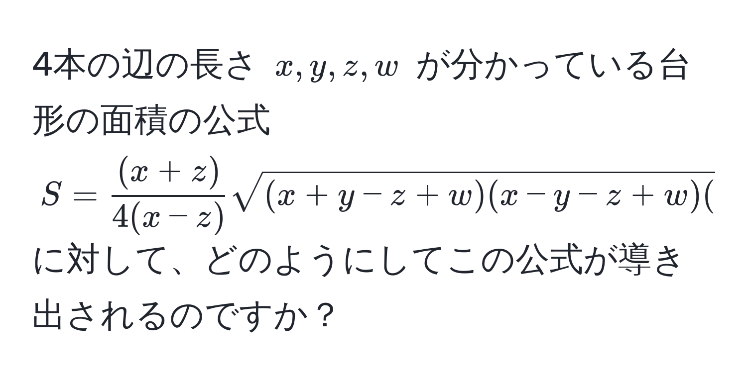 4本の辺の長さ $x, y, z, w$ が分かっている台形の面積の公式 $S= ((x+z))/4(x-z)  sqrt((x+y-z+w)(x-y-z+w)(x+y-z-w)(-x+y+z+w))$ に対して、どのようにしてこの公式が導き出されるのですか？