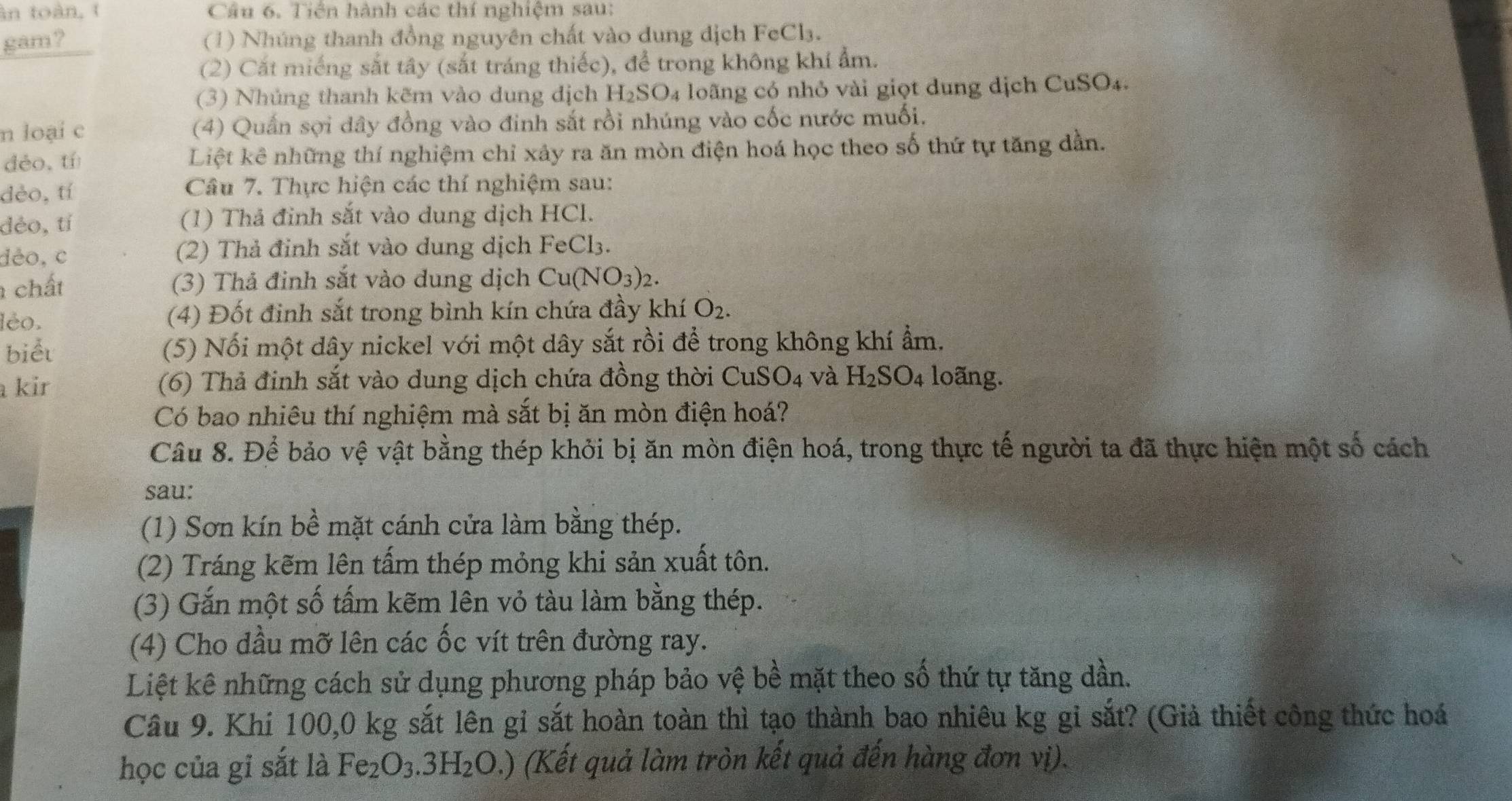 àn toàn, t Cầu 6. Tiên hành các thí nghiệm sau:
gam ? (1) Nhúng thanh đồng nguyên chất vào dung dịch FeCl₃.
(2) Cất miếng sắt tây (sắt tráng thiếc), để trong không khí ẩm.
(3) Nhủng thanh kẽm vào dung dịch H_2SO_4 lo ng có nhỏ vài giọt dung dịch CuSO₄.
n loại c (4) Quấn sợi dây đồng vào đinh sắt rồi nhúng vào cốc nước muối.
déo,tí Liệt kê những thí nghiệm chỉ xảy ra ăn mòn điện hoá học theo số thứ tự tăng dần.
dèo,tí Câu 7. Thực hiện các thí nghiệm sau:
déo,tí (1) Thả đỉnh sắt vào dung dịch HCl.
dèo,c (2) Thả đỉnh sắt vào dung dịch FeCl₃.
chất (3) Thả đinh sắt vào dung dịch Cu(NO_3)_2.
léo. (4) Đốt đình sắt trong bình kín chứa đầy khí O_2.
biểu (5) Nối một dây nickel với một dây sắt rồi để trong không khí ẩm.
kir (6) Thả đinh sắt vào dung dịch chứa đồng thời CuS O_4 và H_2SO_4 loãng.
Có bao nhiêu thí nghiệm mà sắt bị ăn mòn điện hoá?
Câu 8. Để bảo vệ vật bằng thép khởi bị ăn mòn điện hoá, trong thực tế người ta đã thực hiện một số cách
sau:
(1) Sơn kín bề mặt cánh cửa làm bằng thép.
(2) Tráng kẽm lên tấm thép mỏng khi sản xuất tôn.
(3) Gắn một số tấm kẽm lên vỏ tàu làm bằng thép.
(4) Cho dầu mỡ lên các ốc vít trên đường ray.
Liệt kê những cách sử dụng phương pháp bảo vệ bề mặt theo số thứ tự tăng dần.
Câu 9. Khí 100,0 kg sắt lên gỉ sắt hoàn toàn thì tạo thành bao nhiêu kg gi sắt? (Giả thiết công thức hoá
học của gi sắt là Fe_2O_3.3H_2O.) (Kết quả làm tròn kết quả đến hàng đơn vị).