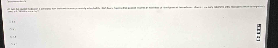 Question number (
An over-the-counter medication is eliminated from the bloodstream exponentally with a haf-ife of 6 5 hours Suppose that a pstient receives an initial dose of 10 milligrams of the medication at noon. How many milligrams of the medication remain in the pate's
blood at 6.00PM the same day?
○ 53
5 1
4 1
4 7