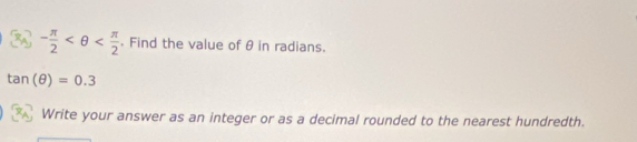 - π /2  . Find the value of θ in radians.
tan (θ )=0.3
Write your answer as an integer or as a decimal rounded to the nearest hundredth.