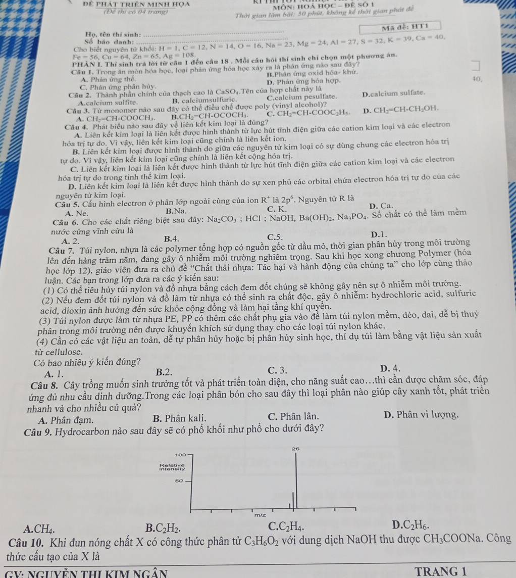 Để phát triện minh họa
Môn: HOá Học - để Số 1
(Để thị có 04 trang)
Thời gian làm bài: 50 phú, không kể thời gian phát để
Mã đề: HT1
Họ, tên thi sinh:
_
Số báo danh:
Cho biết nguyên tử khổi: H=1,C=12,N=14,O=16,Na=23,Mg=24,Al=27,S=32,K=39,Ca=40,
Fe=56,Cu=64,Zn=65,Ag=108.
PHẢN I Thí sinh trả lời từ câu 1 đến câu 18 . Mỗi câu hồi thí sinh chỉ chọn một phương án.
Cầu I. Trong ăn mòn hóa học, loại phân ứng hóa học xảy ra là phản ứng nào sau đây?
A. Phán ứng thể. B.Phản ứng oxid hóa- khử.
C. Phản ứng phân hủy. D. Phân ứng hóa hợp.
40,
Cầu 2. Thành phần chính của thạch cao là CaSO_4 Oạ Tên của hợp chất này là
A.calcium sulfite. B. calciumsulfuric. C.calcium pesulfate. D.calcium sulfate
Câu 3. Từ monomer nào sau đây có thể điều chế được poly (vinyl alcohol)? CH_2=CH-CH_2OH.
a Câu 4. Phát biểu nào sau đãy về liên kết kim loại là đúng?
A. CH_2=CH-COOCH_3. B.CH_2=CH-OCOCH_3. C. CH_2=CH-COOC_2H_5. D.
A. Liên kết kim loại là liên kết được hình thành từ lực hút tĩnh điện giữa các cation kim loại và các electron
hóa trị tự do. Vì vậy, liên kết kim loại cũng chính là liên kết ion.
B. Liên kết kim loại được hình thành do giữa các nguyên tử kim loại có sự dùng chung các electron hóa trị
tự do. Vì vậy, liên kết kim loại cũng chính là liên kết cộng hóa trị.
C. Liên kết kim loại là liên kết được hình thành từ lực hút tĩnh điện giữa các cation kim loại và các electron
hóa trị tự do trong tinh thể kim loại.
D. Liên kết kim loại là liên kết được hình thành do sự xen phủ các orbital chứa electron hóa trị tự do của các
nguyên tử kim loại.
Cầu 5. Cấu hình electron ở phân lớp ngoài cùng của ion R^+ C. K. . Nguyên tử R là a
là 2p^6
A. Ne. B.Na. D. Ca.
Câu 6. Cho các chất riêng biệt sau đây: Na_2CO_3; HCl : NaOH,Ba(OH)_2,Na_3PO_4. Số chất có thể làm mềm
nước cứng vĩnh cửu là
A. 2. B.4. C.5. D.1.
Câu 7. Túi nylon, nhựa là các polymer tổng hợp có nguồn gốc từ dầu mỏ, thời gian phân hủy trong môi trường
lên đến hàng trăm năm, đang gây ô nhiễm môi trường nghiêm trọng. Sau khi học xong chương Polymer (hóa
học lớp 12), giáo viên đưa ra chủ đề “C Chất thải nhựa: Tác hại và hành động của chúng ta' cho lớp cùng thảo
luận. Các bạn trong lớp đưa ra các ý kiến sau:
(1) Có thể tiêu hủy túi nylon và đồ nhựa bằng cách đem đốt chúng sẽ không gây nên sự ô nhiễm môi trường.
(2) Nếu đem đốt túi nylon và đồ làm từ nhựa có thể sinh ra chất độc, gây ô nhiễm: hydrochloric acid, sulfuric
acid, dioxin ảnh hưởng đến sức khỏe cộng đồng và làm hại tầng khí quyền.
(3) Túi nylon được làm từ nhựa PE, PP có thêm các chất phụ gia vào để làm túi nylon mềm, dẻo, dai, dễ bị thuỷ
phân trong môi trường nên được khuyến khích sử dụng thay cho các loại túi nylon khác.
(4) Cần có các vật liệu an toàn, dễ tự phân hủy hoặc bị phần hủy sinh học, thí dụ túi làm bằng vật liệu sản xuất
từ cellulose.
Có bao nhiêu ý kiến đúng?
A. 1. C. 3. D. 4.
B.2.
Câu 8. Cây trồng muốn sinh trưởng tốt và phát triển toàn diện, cho năng suất cao...thì cần được chăm sóc, đáp
ứng đủ nhu cầu dinh dưỡng.Trong các loại phân bón cho sau đây thì loại phân nào giúp cây xanh tốt, phát triển
nhanh và cho nhiều củ quả?
A. Phân đạm. B. Phân kali. C. Phân lân. D. Phân vi lượng.
Câu 9. Hydrocarbon nào sau đây sẽ có phổ khối như phổ cho dưới đây?
26
100
Ralaive
50
m/z
A. CH_4. B. C_2H_2. C. C_2H_4. D. C_2H_6.
Câu 10. Khi đun nóng chất X có công thức phân tử C_3H_6O_2 với dung dịch NaOH thu được CH_3COONa Công
thức cấu tạo của X là
GV: NGUYễN THI KIM NgâN TRANG 1