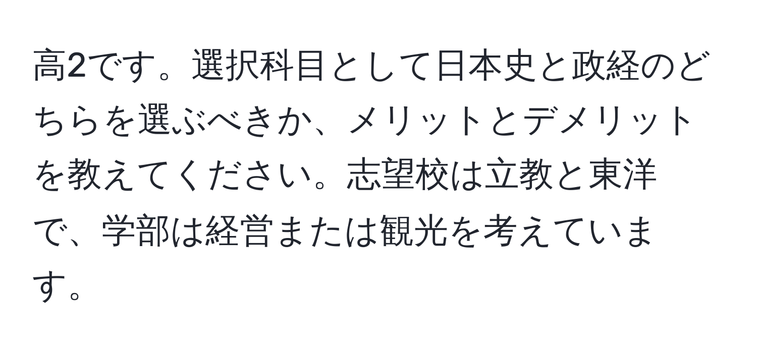 高2です。選択科目として日本史と政経のどちらを選ぶべきか、メリットとデメリットを教えてください。志望校は立教と東洋で、学部は経営または観光を考えています。