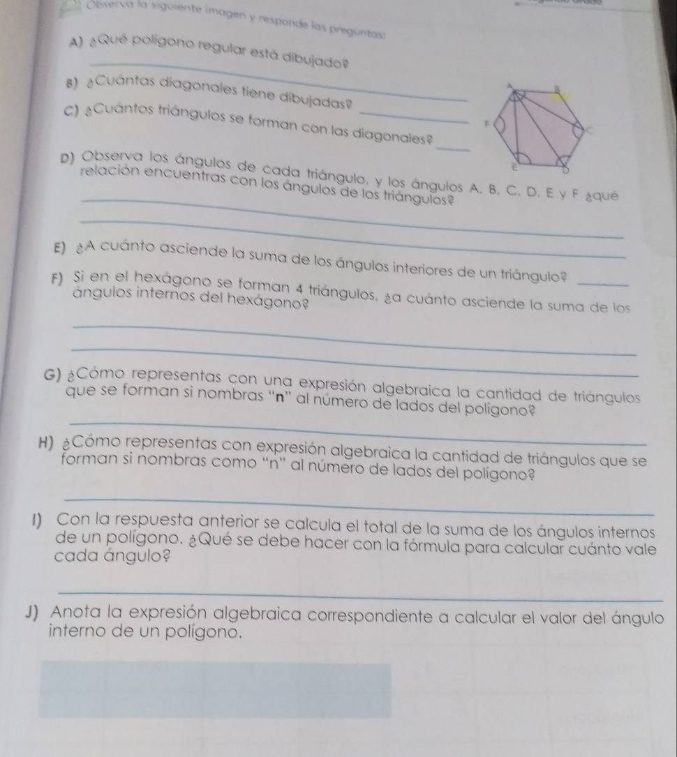 Observa la siguiente imagen y responde las preguntas 
_ 
A) ¿Qué polígono regular está dibujado? 
B) Cuántas diagonales tiene dibujadas? 
C) Cuántos triángulos se forman con las diagonales? 
_ 
_ 
D) Observa los ángulos de cada triángulo, y los ángulos A. B. C. D. E y F ¿qué 
relación encuentras con los ángulos de los triángulos 
_ 
E) A cuánto asciende la suma de los ángulos interiores de un triángulo 
F) Si en el hexágono se forman 4 triángulos, la cuánto asciende la suma de los 
ángulos internos del hexágono? 
_ 
_ 
G) ¿Cómo representas con una expresión algebraica la cantidad de triángulos 
_ 
que se forman si nombras “n' al número de lados del polígono? 
H) ¿Cómo representas con expresión algebraica la cantidad de triángulos que se 
forman si nombras como “n” al número de lados del polígono? 
_ 
1) Con la respuesta anterior se calcula el total de la suma de los ángulos internos 
de un polígono. ¿Qué se debe hacer con la fórmula para calcular cuánto vale 
cada ángulo? 
_ 
J) Anota la expresión algebraica correspondiente a calcular el valor del ángulo 
interno de un polígono.