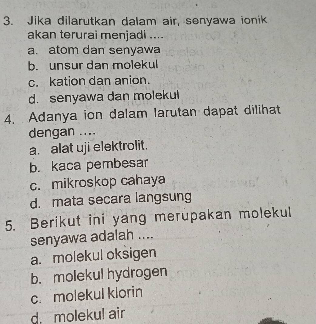 Jika dilarutkan dalam air, senyawa ionik
akan terurai menjadi ....
a. atom dan senyawa
b. unsur dan molekul
c. kation dan anion.
d. senyawa dan molekul
4. Adanya ion dalam larutan dapat dilihat
dengan ....
a. alat uji elektrolit.
b. kaca pembesar
c. mikroskop cahaya
d. mata secara langsung
5. Berikut ini yang merupakan molekul
senyawa adalah ....
a. molekul oksigen
b. molekul hydrogen
c. molekul klorin
d. molekul air