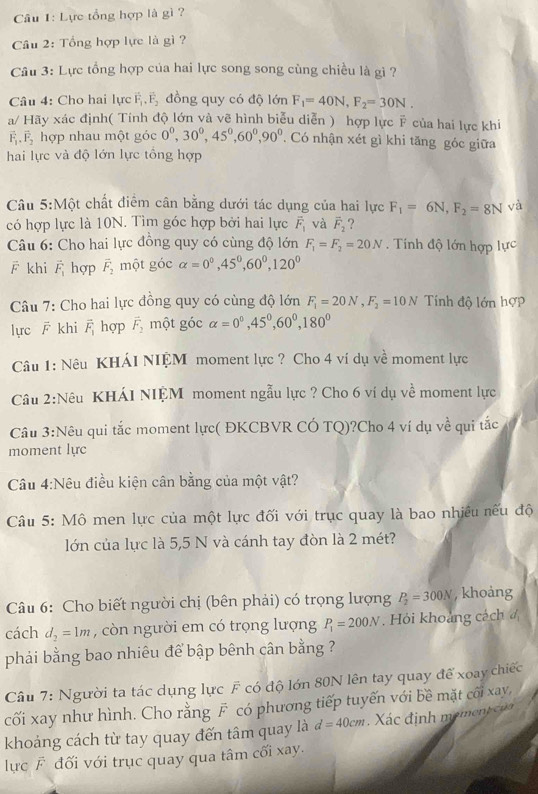 Lực tổng hợp là gì ?
Câu 2: Tổng hợp lực là gì ?
Câu 3: Lực tổng hợp của hai lực song song cùng chiều là gì ?
Câu 4: Cho hai lực vector F_1· vector F_2 đồng quy có độ lớn F_1=40N,F_2=30N.
a/ Hãy xác định( Tính độ lớn và vẽ hình biểu diễn ) hợp lực F của hai lực khi
vector F_1,vector F_2 hợp nhau một góc 0^0,30^0,45^0,60^0,90^0 , Có nhận xét gì khi tăng góc giữa
hai lực và độ lớn lực tổng hợp
Câu 5:Một chất điểm cân bằng dưới tác dụng của hai lực F_1=6N,F_2=8N và
có hợp lực là 10N. Tìm góc hợp bởi hai lực vector F_1 và overline F_2 ?
Câu 6: Cho hai lực đồng quy có cùng độ lớn F_1=F_2=20N. Tính độ lớn hợp lực
F khi vector F_1 hợp vector F_2 một góc alpha =0°,45°,60°,120°
Câu 7: Cho hai lực đồng quy có cùng độ lớn F_1=20N,F_2=10N Tính độ lớn hợp
lực  khi vector F_1 hợp vector F_2 một góc alpha =0°,45°,60°,180°
Câu 1: Nêu KHÁI NIỆM moment lực ? Cho 4 ví dụ về moment lực
Cầu 2:Nêu KHÁI NIỆM moment ngẫu lực ? Cho 6 vi dụ về moment lực
Câu 3:Nêu qui tắc moment lực( ĐKCBVR CÓ TQ)?Cho 4 ví dụ về qui tắc
moment lực
Câu 4:Nêu điều kiện cân bằng của một vật?
Câu 5: Mô men lực của một lực đối với trục quay là bao nhiều nếu độ
lớn của lực là 5,5 N và cánh tay đòn là 2 mét?
Câu 6: Cho biết người chị (bên phải) có trọng lượng P_2=300N , khoảng
cách d_2=1m , còn người em có trọng lượng P_1=200N , Hỏi khoảng cách 
phải bằng bao nhiêu để bập bênh cân bằng ?
Câu 7: Người ta tác dụng lực F có độ lớn 80N lên tay quay để xoay chiếc
cối xay như hình. Cho rằng F có phương tiếp tuyến với bề mặt cối xay,
khoảng cách từ tay quay đến tâm quay là d=40cm. Xác định mement của
lực F đối với trục quay qua tâm cối xay.