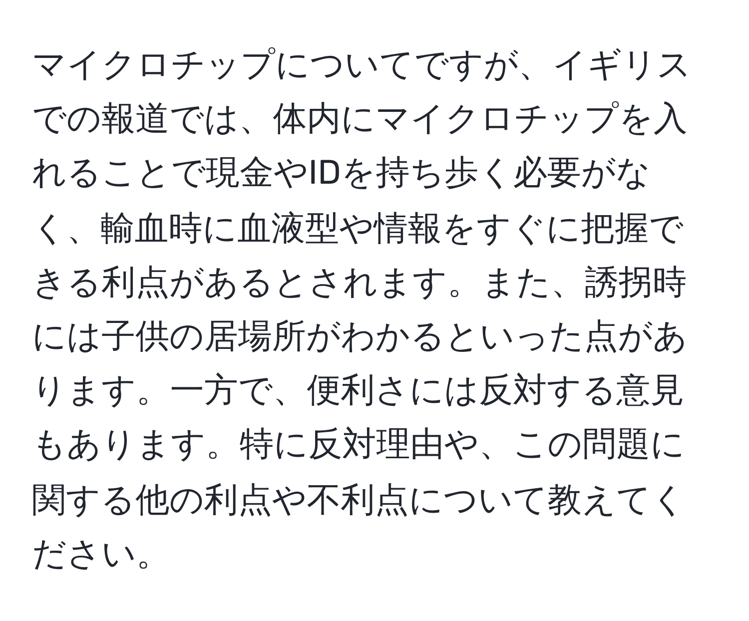 マイクロチップについてですが、イギリスでの報道では、体内にマイクロチップを入れることで現金やIDを持ち歩く必要がなく、輸血時に血液型や情報をすぐに把握できる利点があるとされます。また、誘拐時には子供の居場所がわかるといった点があります。一方で、便利さには反対する意見もあります。特に反対理由や、この問題に関する他の利点や不利点について教えてください。