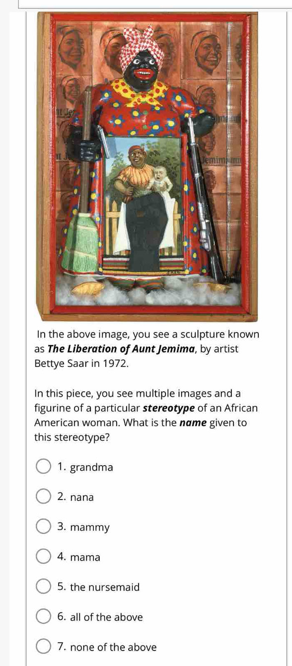 as The Liberation of Aunt Jemimø, by artist
Bettye Saar in 1972.
In this piece, you see multiple images and a
figurine of a particular stereotype of an African
American woman. What is the name given to
this stereotype?
1. grandma
2. nana
3. mammy
4. mama
5. the nursemaid
6. all of the above
7. none of the above