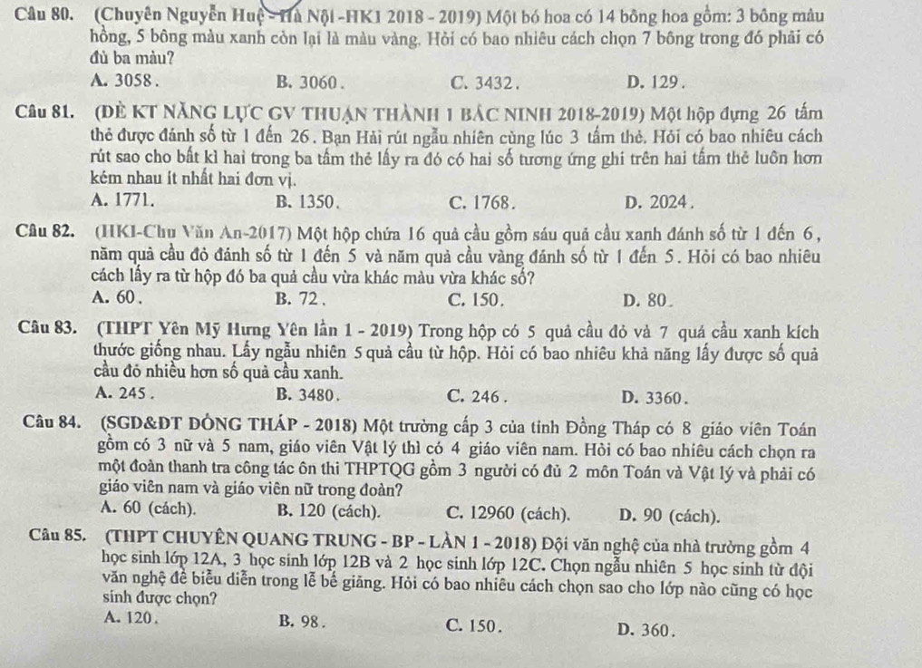 (Chuyên Nguyễn Huệ - Hu Nội -HK1 2018 - 2019) Một bó hoa có 14 bông hoa gồm: 3 bông màu
hồng, 5 bông màu xanh còn lại là màu vàng. Hỏi có bao nhiêu cách chọn 7 bông trong đó phải có
đù ba màu?
A. 3058 . B. 3060 . C. 3432 . D. 129 .
Câu 81. (ĐÈ KT NăNG LỤC GV THUẠN THÀNH 1 BÁC NINH 2018-2019) Một hộp đựng 26 tấm
thẻ được đánh số từ 1 đến 26 . Bạn Hải rút ngẫu nhiên cùng lúc 3 tấm thẻ. Hỏi có bao nhiêu cách
rút sao cho bất kì hai trong ba tầm thẻ lấy ra đó có hai số tương ứng ghi trên hai tấm thẻ luôn hơn
kém nhau ít nhất hai đơn vị.
A. 1771. B. 1350. C. 1768 . D. 2024 .
Câu 82. (HKI-Chụ Văn An-2017) Một hộp chứa 16 quả cầu gồm sáu quả cầu xanh đánh số từ 1 đến 6 ,
năm quả cầu đỏ đánh số từ 1 đến 5 và năm quả cầu vàng đánh số từ 1 đến 5. Hỏi có bao nhiêu
cách lấy ra từ hộp đó ba quả cầu vừa khác màu vừa khác số?
A. 60 . B. 72 . C. 150. D. 80
Câu 83. (THPT Yên Mỹ Hưng Yên lần 1 - 2019) Trong hộp có 5 quả cầu đỏ và 7 quá cầu xanh kích
thước giống nhau. Lấy ngẫu nhiên 5 quả cầu từ hộp. Hỏi có bao nhiêu khả năng lấy được số quả
cầu đó nhiều hơn số quả cầu xanh.
A. 245 . B. 3480 . C. 246 . D. 3360 .
Câu 84. (SGD&DT DÔNG THÁP - 2018) Một trường cấp 3 của tỉnh Đồng Tháp có 8 giáo viên Toán
gồm có 3 nữ và 5 nam, giáo viên Vật lý thì có 4 giáo viên nam. Hỏi có bao nhiêu cách chọn ra
một đoàn thanh tra công tác ôn thi THPTQG gồm 3 người có đủ 2 môn Toán và Vật lý và phải có
giáo viên nam và giáo viên nữ trong đoàn?
A. 60 (cách). B. 120 (cách). C. 12960 (cách). D. 90 (cách).
Câu 85. (THPT CHUYÊN QUANG TRUNG - BP - LÀN 1 - 2018) Đội văn nghệ của nhà trưởng gồm 4
học sinh lớp 12A, 3 học sinh lớp 12B và 2 học sinh lớp 12C. Chọn ngẫu nhiên 5 học sinh từ đội
văn nghệ đề biểu diễn trong lễ bế giăng. Hỏi có bao nhiêu cách chọn sao cho lớp nào cũng có học
sinh được chọn?
A. 120 . B. 98 . C. 150 . D. 360.