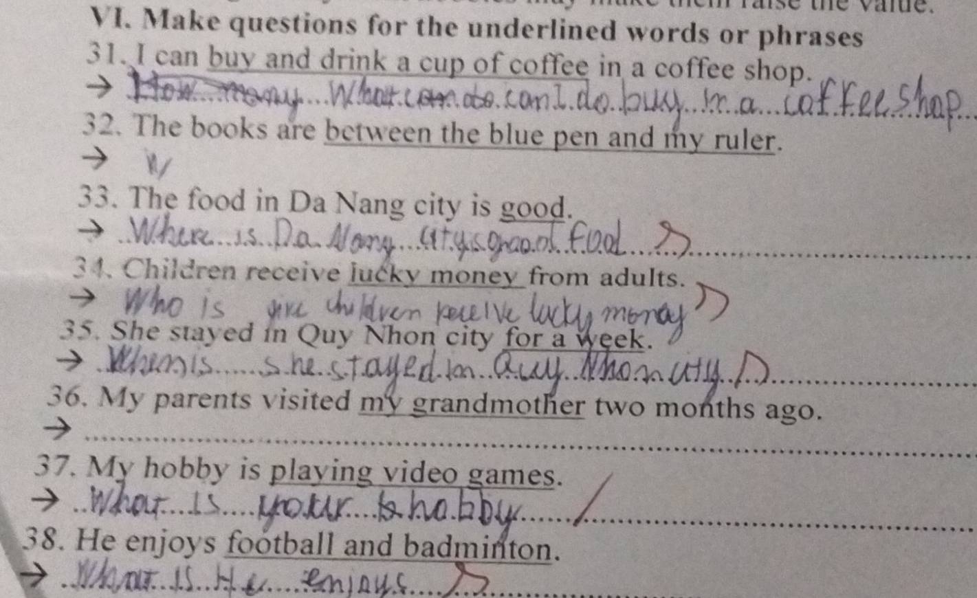 the varue. 
VI. Make questions for the underlined words or phrases 
31. I can buy and drink a cup of coffee in a coffee shop. 
32. The books are between the blue pen and my ruler. 
33. The food in Da Nang city is good. 
34. Children receive lucky money from adults. 
35. She stayed in Quy Nhon city for a week. 
36. My parents visited my grandmother two months ago. 
37. My hobby is playing video games. 
38. He enjoys football and badminton.