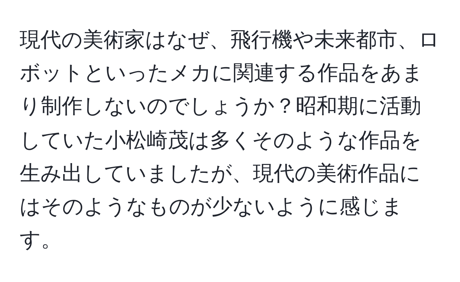 現代の美術家はなぜ、飛行機や未来都市、ロボットといったメカに関連する作品をあまり制作しないのでしょうか？昭和期に活動していた小松崎茂は多くそのような作品を生み出していましたが、現代の美術作品にはそのようなものが少ないように感じます。