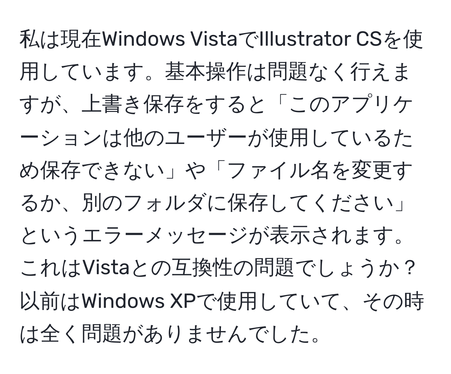 私は現在Windows VistaでIllustrator CSを使用しています。基本操作は問題なく行えますが、上書き保存をすると「このアプリケーションは他のユーザーが使用しているため保存できない」や「ファイル名を変更するか、別のフォルダに保存してください」というエラーメッセージが表示されます。これはVistaとの互換性の問題でしょうか？以前はWindows XPで使用していて、その時は全く問題がありませんでした。