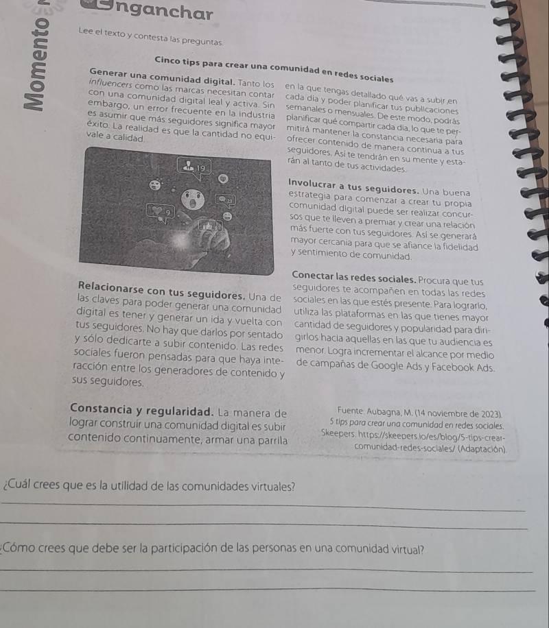 nganchar
Lee el texto y contesta las preguntas
Cinco tips para crear una comunidad en redes sociales
Generar una comunidad digital. Tanto los en la que tengas detallado qué vas a subir en
influencers como las marcas necesitan contar cada día y poder planificar tus publicaciones
con una comunidad digital leal y activa. Sin semanales o mensuales. De este modo, podrás
embargo, un error frecuente en la industria planificar qué compartir cada día, lo que te per-
es asumir que más seguidores significa mayor mitirá mantener la constancia necesaria para
vale a calidad.
éxito. La realidad es que la cantidad no equi- ofrecer contenido de manera contínua a tus
seguidores. Así te tendrán en su mente y esta-
rán al tanto de tus actividades.
Involucrar a tus seguidores. Una buena
estrategía para comenzar a crear tu propía
comunidad digital puede ser realizar concur-
sos que te lleven a premiar y crear una relación
más fuerte con tus seguidores. Así se generará
mayor cercania para que se afiance la fidelidad
y sentimiento de comunidad
Conectar las redes sociales. Procura que tus
seguidores te acompañen en todas las redes
Relacionarse con tus seguidores. Una de sociales en las que estés presente. Para lograrlo,
las claves para poder generar una comunidad utiliza las plataformas en las que tienes mayor
digital es tener y generar un ida y vuelta con cantidad de seguidores y popularidad para diri-
tus seguidores. No hay que darlos por sentado girlos hacia aquellas en las que tu audiencia es
y sólo dedicarte a subir contenido. Las redes menor. Logra incrementar el alcance por medio
sociales fueron pensadas para que haya inte- de campañas de Google Ads y Facebook Ads.
racción entre los generadores de contenido y
sus seguidores.
Constancia y regularidad. La manera de Fuente. Aubagna, M. (14 noviembre de 2023)
5 tips para crear una comunidad en redes sociales.
lograr construír una comunidad digital es subir Skeepers. https://skeepers.lo/es/blog/5-tips-crear-
contenido continuamente, armar una parrila comunidad-redes-sociales/ (Adaptación)
¿Cuál crees que es la utilidad de las comunidades virtuales?
_
_
#Cómo crees que debe ser la participación de las personas en una comunidad virtual
_
_