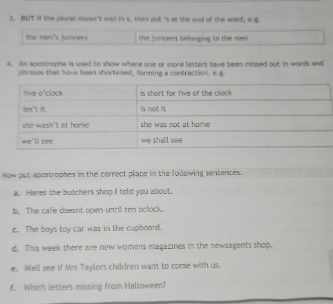 BUT if the plural doesn't end in s, then put 's at the end of the word, e.g. 
the men's jumpers the jumpers belonging to the men 
4. An apostrophe is used to show where one or more letters have been missed out in words and 
phrases that have been shortened, forming a contraction, e.g. 
Now put apostrophes in the correct place in the following sentences. 
a. Heres the butchers shop I told you about. 
b. The cafe doesnt open until ten oclock. 
c. The boys toy car was in the cupboard. 
d. This week there are new womens magazines in the newsagents shop. 
e. Well see if Mrs Taylors children want to come with us. 
f. Which letters missing from Halloween?