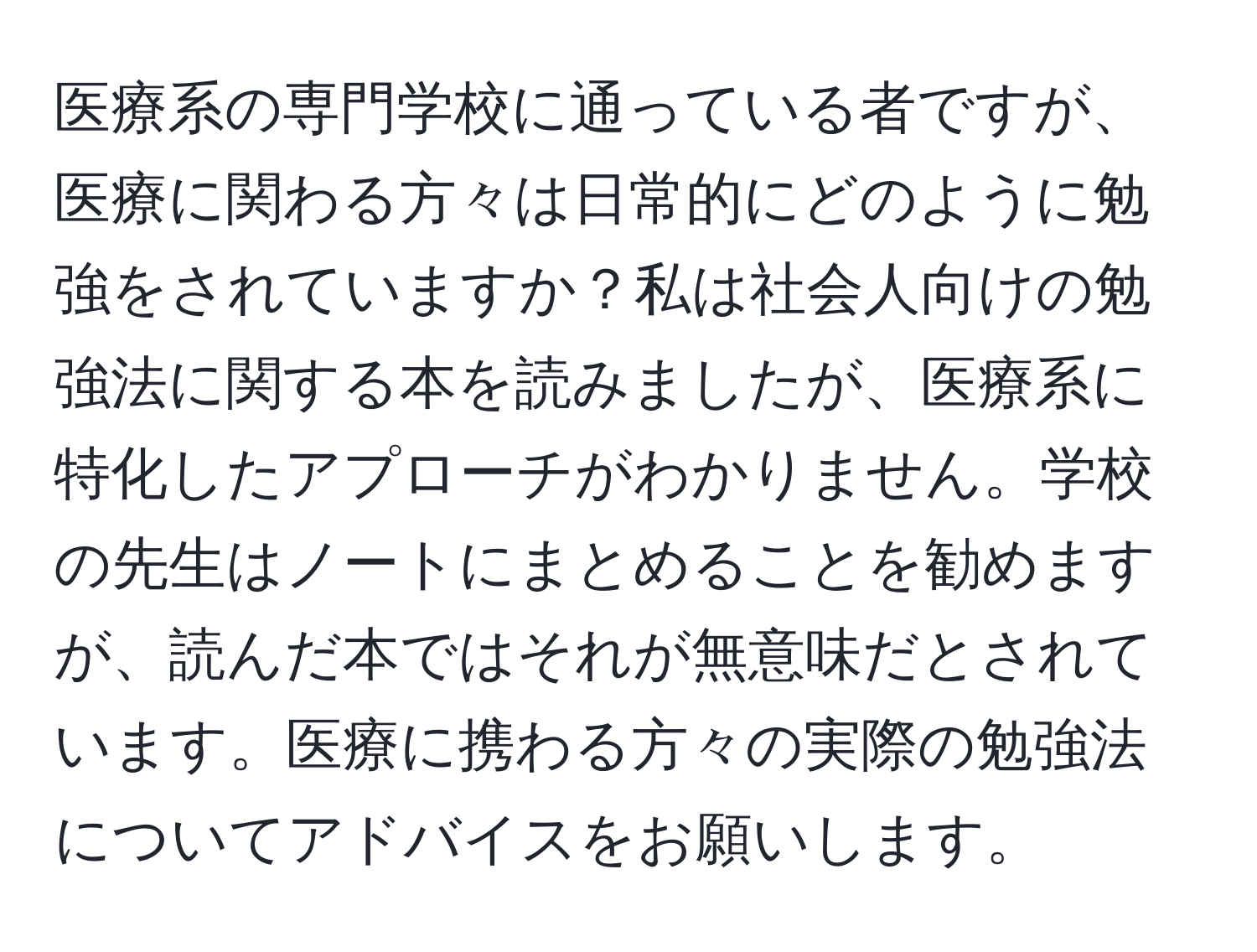 医療系の専門学校に通っている者ですが、医療に関わる方々は日常的にどのように勉強をされていますか？私は社会人向けの勉強法に関する本を読みましたが、医療系に特化したアプローチがわかりません。学校の先生はノートにまとめることを勧めますが、読んだ本ではそれが無意味だとされています。医療に携わる方々の実際の勉強法についてアドバイスをお願いします。