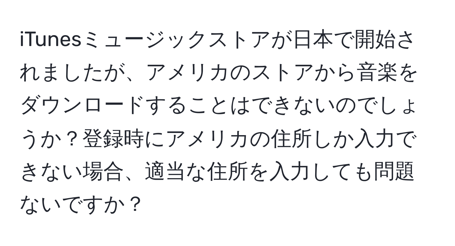 iTunesミュージックストアが日本で開始されましたが、アメリカのストアから音楽をダウンロードすることはできないのでしょうか？登録時にアメリカの住所しか入力できない場合、適当な住所を入力しても問題ないですか？