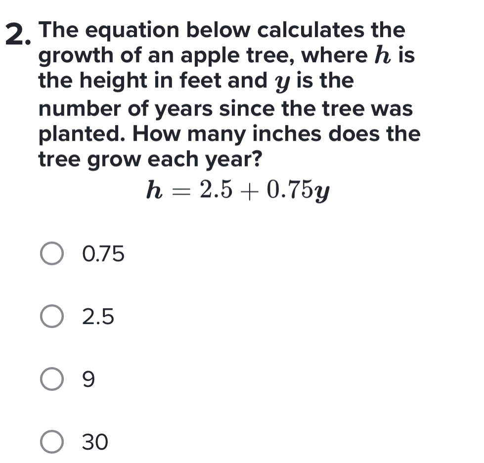 The equation below calculates the
growth of an apple tree, where h is
the height in feet and y is the
number of years since the tree was
planted. How many inches does the
tree grow each year?
h=2.5+0.75y
0.75
2.5
9
30