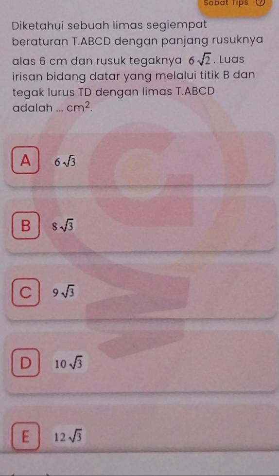 Sobat Tips
Diketahui sebuah limas segiempat
beraturan T.ABCD dengan panjang rusuknya
alas 6 cm dan rusuk tegaknya 6sqrt(2). Luas
irisan bidang datar yang melalui titik B dan
tegak lurus TD dengan limas T.ABCD
adalah ... cm^2.
A 6sqrt(3)
B 8sqrt(3)
C 9sqrt(3)
D 10sqrt(3)
E 12sqrt(3)