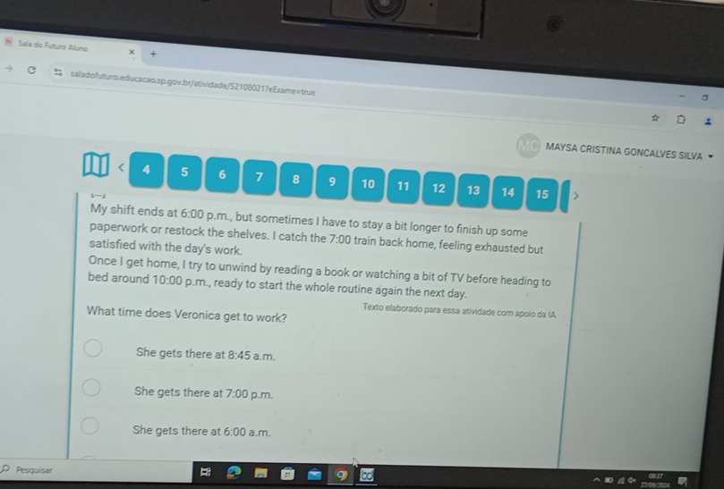 Sala do Futuro Aluno
saladofuturo.educacao.sp.gov.br/atividade/52108021?eExame=true
MAYSA CRISTINA GONCALVES SILVA 
< <tex>4 5 6 7 8 9 10 11 12 13 14 15
My shift ends at 6:00 p.m., but sometimes I have to stay a bit longer to finish up some
paperwork or restock the shelves. I catch the 7:00 train back home, feeling exhausted but
satisfied with the day's work.
Once I get home, I try to unwind by reading a book or watching a bit of TV before heading to
bed around 10:00 p.m., ready to start the whole routine again the next day.
Texto elaborado para essa atividade com apoio da IA.
What time does Veronica get to work?
She gets there at 8:45 a.m.
She gets there at 7:00 p.m.
She gets there at 6:00 a.m.
Pesquisar