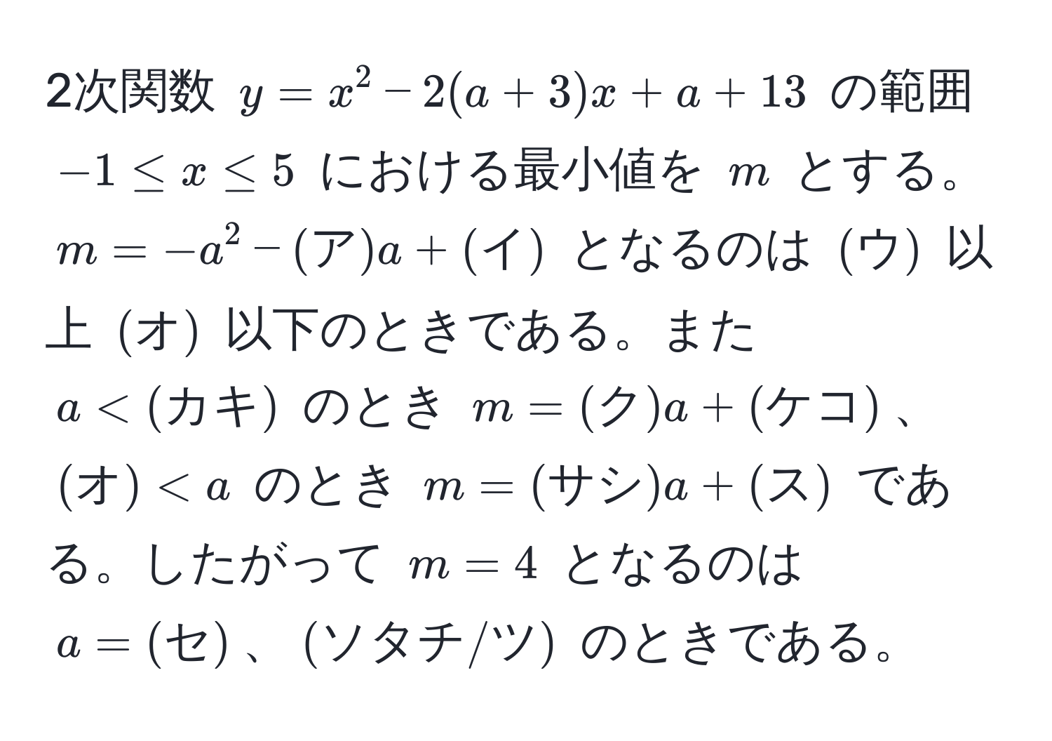 2次関数 $y = x^2 - 2(a + 3)x + a + 13$ の範囲 $-1 ≤ x ≤ 5$ における最小値を $m$ とする。$m = -a^2 - (ア)a + (イ)$ となるのは $(ウ)$ 以上 $(オ)$ 以下のときである。また $a < (カキ)$ のとき $m = (ク)a + (ケコ)$、$(オ)