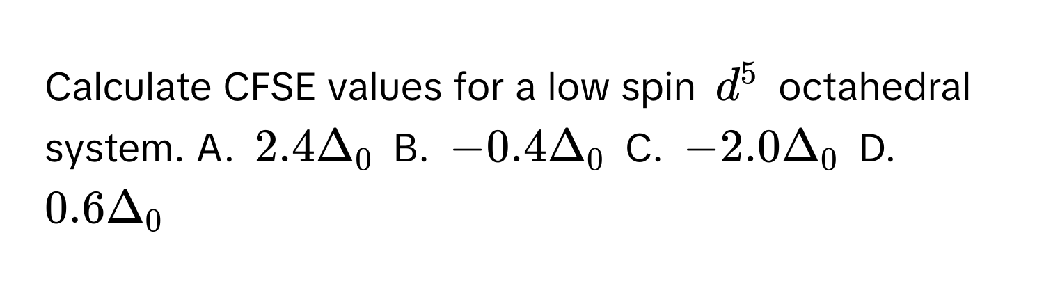 Calculate CFSE values for a low spin $d^5$ octahedral system.  A. $2.4Δ_0$  B. $-0.4Δ_0$  C. $-2.0Δ_0$  D. $0.6Δ_0$