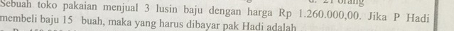 Sebuah toko pakaian menjual 3 lusin baju dengan harga Rp 1.260.000,00. Jika P Hadi 
membeli baju 15 buah, maka yang harus dibayar pak Hadi adalah