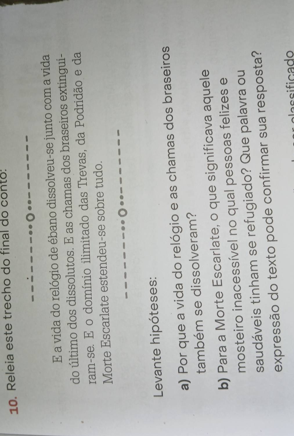 Releia este trecho do final do conto: 
E a vida do relógio de ébano dissolveu-se junto com a vida 
do último dos dissolutos. E as chamas dos braseiros extingui- 
ram-se. E o domínio ilimitado das Trevas, da Podridão e da 
Morte Escarlate estendeu-se sobre tudo. 
Levante hipóteses: 
a) Por que a vida do relógio e as chamas dos braseiros 
também se dissolveram? 
b) Para a Morte Escarlate, o que significava aquele 
mosteiro inacessível no qual pessoas felizes e 
saudáveis tinham se refugiado? Que palavra ou 
expressão do texto pode confirmar sua resposta? 
assificado