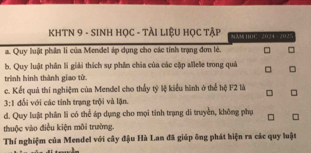 KHTN 9 - SINH HọC - TÀI LIỆU HọC Tập NAM HOC : A(1,^3A-21).^3
a. Quy luật phân li của Mendel áp dụng cho các tính trạng đơn lẻ.
b. Quy luật phân li giải thích sự phân chia của các cặp allele trong quá
trình hình thành giao tử.
c. Kết quả thí nghiệm của Mendel cho thấy tỷ lệ kiểu hình ở thế hệ F2 là
3:1 đối với các tính trạng trội và lặn.
d. Quy luật phân li có thể áp dụng cho mọi tính trạng di truyền, không phụ
thuộc vào điều kiện môi trường.
Thí nghiệm của Mendel với cây đậu Hà Lan đã giúp ông phát hiện ra các quy luật