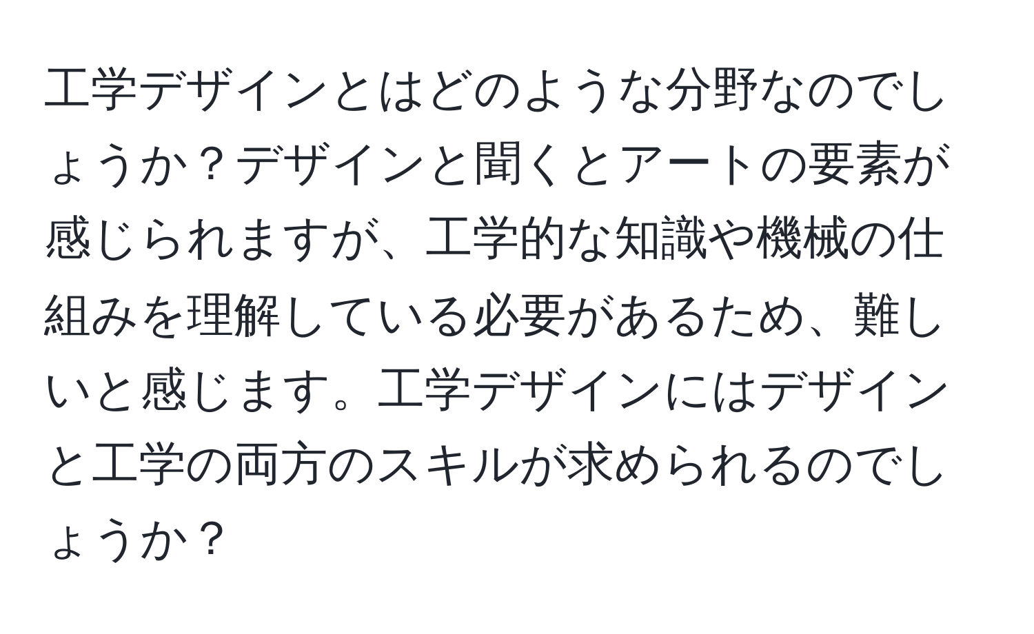 工学デザインとはどのような分野なのでしょうか？デザインと聞くとアートの要素が感じられますが、工学的な知識や機械の仕組みを理解している必要があるため、難しいと感じます。工学デザインにはデザインと工学の両方のスキルが求められるのでしょうか？