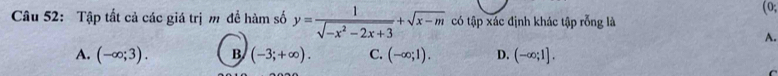 (0;
Câu 52: Tập tất cả các giá trị m đề hàm số y= 1/sqrt(-x^2-2x+3) +sqrt(x-m) có tập xác định khác tập rỗng là
A.
A. (-∈fty ;3). B (-3;+∈fty ). C. (-∈fty ;1). D. (-∈fty ;1].