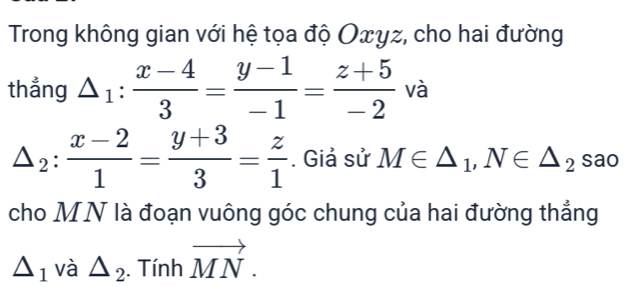 Trong không gian với hệ tọa độ Oxyz, cho hai đường 
thẳng △ _1: (x-4)/3 = (y-1)/-1 = (z+5)/-2  và
△ _2: (x-2)/1 = (y+3)/3 = z/1 . Giả sử M∈ △ _1, N∈ △ _2sac
cho MN là đoạn vuông góc chung của hai đường thẳng
△ _1 và △ _2. Tính vector MN.