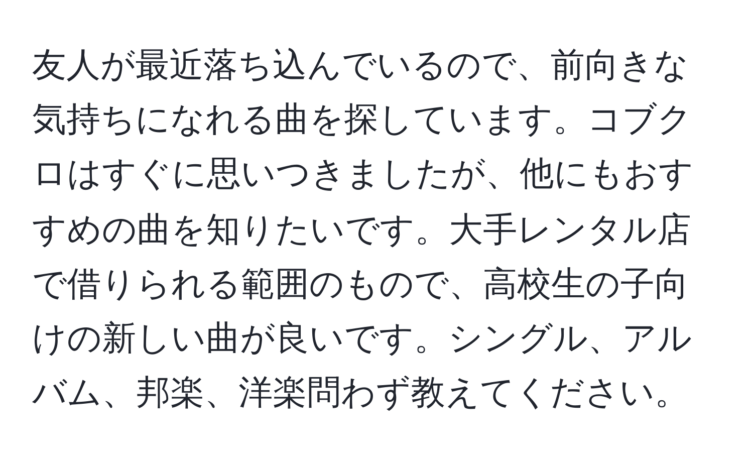 友人が最近落ち込んでいるので、前向きな気持ちになれる曲を探しています。コブクロはすぐに思いつきましたが、他にもおすすめの曲を知りたいです。大手レンタル店で借りられる範囲のもので、高校生の子向けの新しい曲が良いです。シングル、アルバム、邦楽、洋楽問わず教えてください。