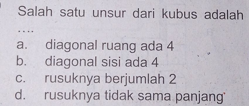 Salah satu unsur dari kubus adalah
a. diagonal ruang ada 4
b. diagonal sisi ada 4
c. rusuknya berjumlah 2
d. rusuknya tidak sama panjang