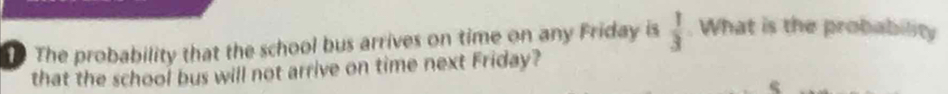 The probability that the school bus arrives on time on any Friday is  1/3 . What is the probability 
that the school bus will not arrive on time next Friday?